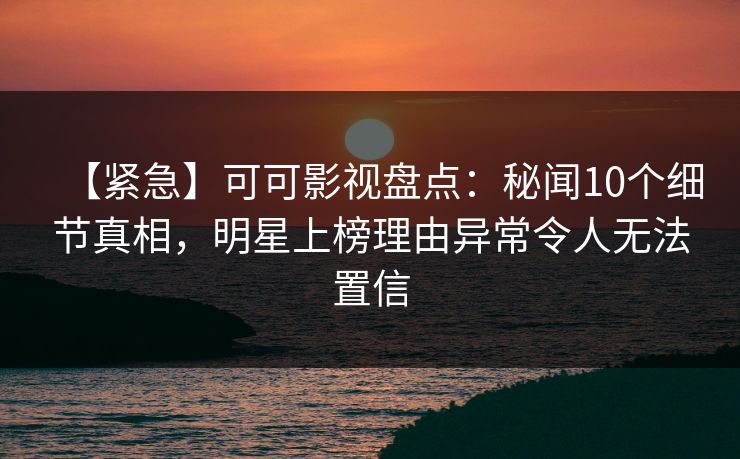 【紧急】可可影视盘点：秘闻10个细节真相，明星上榜理由异常令人无法置信