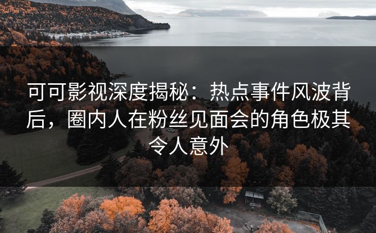 可可影视深度揭秘：热点事件风波背后，圈内人在粉丝见面会的角色极其令人意外