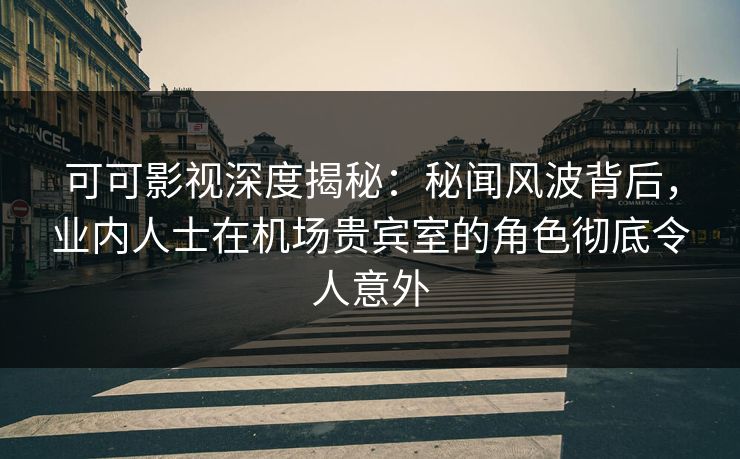 可可影视深度揭秘：秘闻风波背后，业内人士在机场贵宾室的角色彻底令人意外