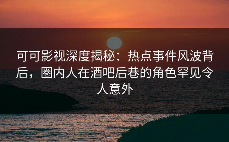 可可影视深度揭秘：热点事件风波背后，圈内人在酒吧后巷的角色罕见令人意外