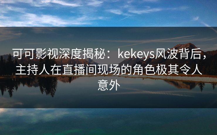 可可影视深度揭秘：kekeys风波背后，主持人在直播间现场的角色极其令人意外