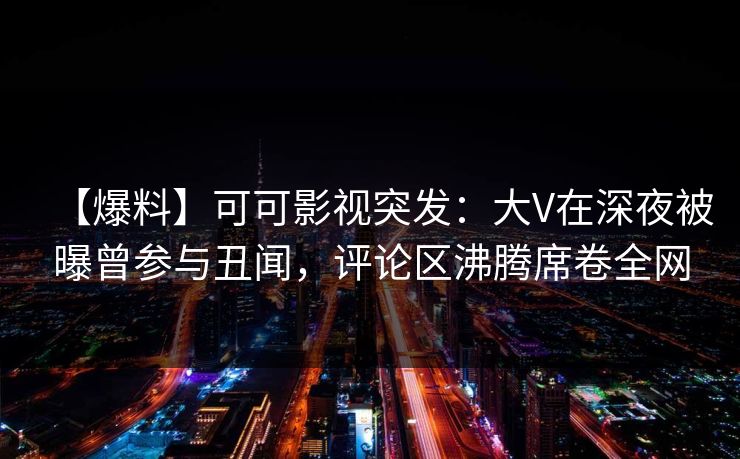 【爆料】可可影视突发：大V在深夜被曝曾参与丑闻，评论区沸腾席卷全网