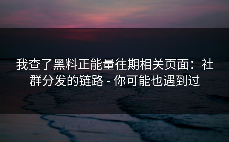 我查了黑料正能量往期相关页面：社群分发的链路 - 你可能也遇到过