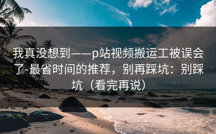 我真没想到——p站视频搬运工被误会了-最省时间的推荐,别再踩坑:别踩坑(看完再说) 我真没想到——p站视频搬运工被误会了-最省时间的推荐,别再踩坑:别踩坑(看完再说)