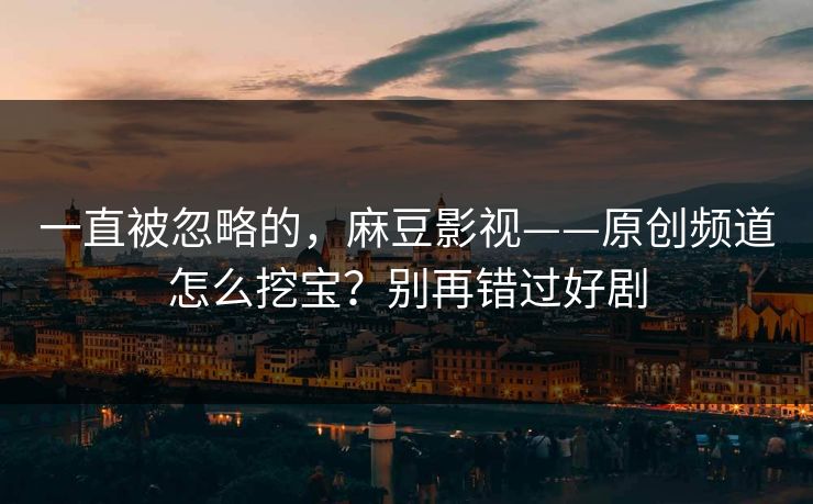 一直被忽略的,麻豆影视——原创频道怎么挖宝?别再错过好剧 一直被忽略的,麻豆影视——原创频道怎么挖宝?别再错过好剧