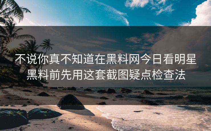 不说你真不知道在黑料网今日看明星黑料前先用这套截图疑点检查法