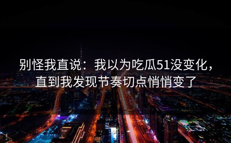 别怪我直说：我以为吃瓜51没变化，直到我发现节奏切点悄悄变了